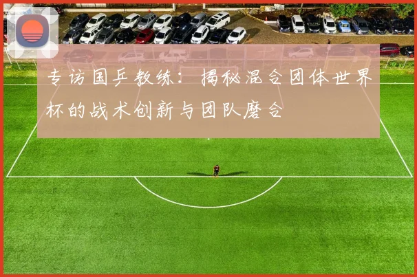 专访国乒教练：揭秘混合团体世界杯的战术创新与团队磨合