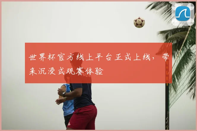 世界杯官方线上平台正式上线，带来沉浸式观赛体验