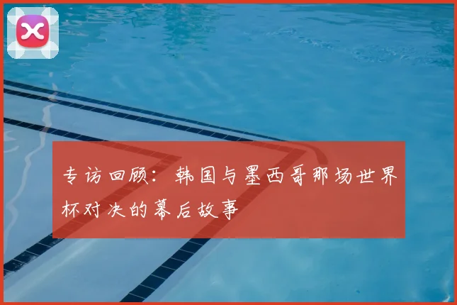 专访回顾：韩国与墨西哥那场世界杯对决的幕后故事