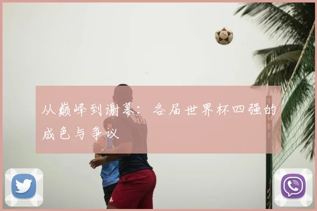 从巅峰到谢幕：各届世界杯四强的成色与争议