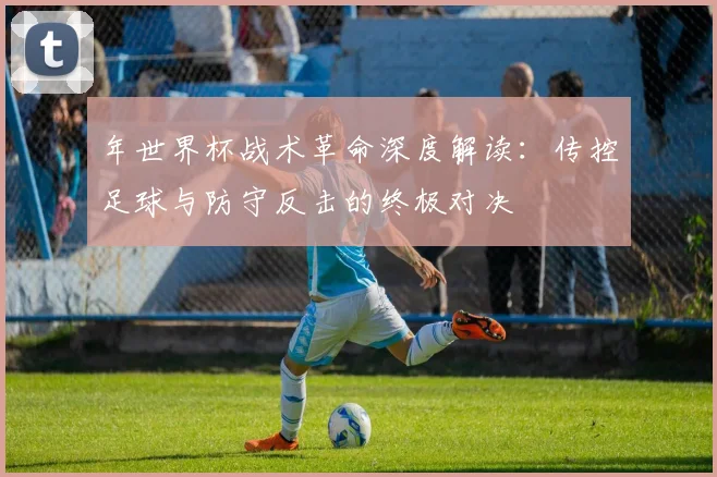年世界杯战术革命深度解读：传控足球与防守反击的终极对决