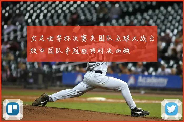 女足世界杯决赛美国队点球大战击败中国队夺冠经典对决回顾