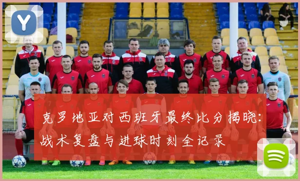 克罗地亚对西班牙最终比分揭晓：战术复盘与进球时刻全记录