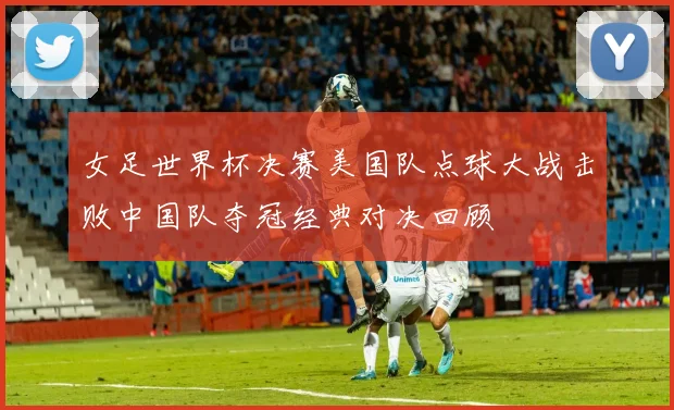 女足世界杯决赛美国队点球大战击败中国队夺冠经典对决回顾