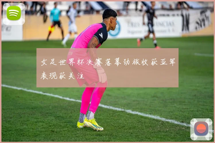 女足世界杯决赛落幕劲旅收获亚军表现获关注