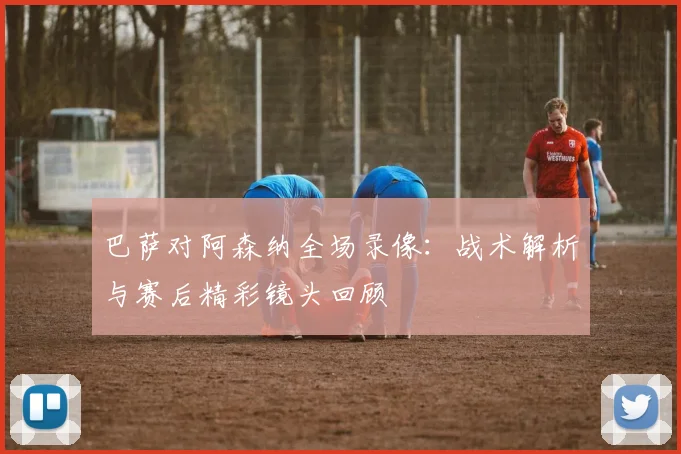 巴萨对阿森纳全场录像：战术解析与赛后精彩镜头回顾