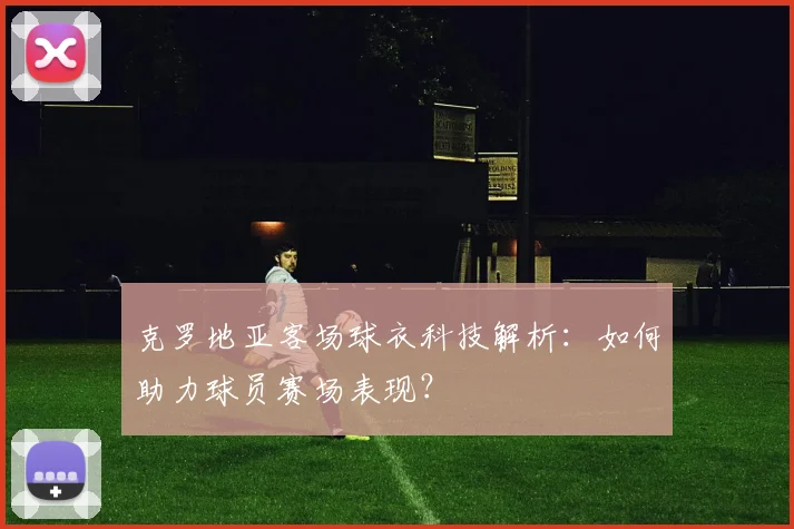 克罗地亚客场球衣科技解析：如何助力球员赛场表现？