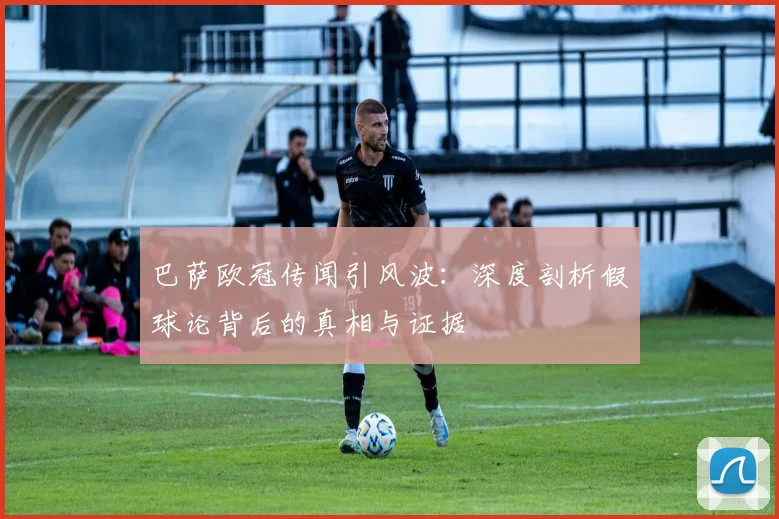 巴萨欧冠传闻引风波：深度剖析假球论背后的真相与证据