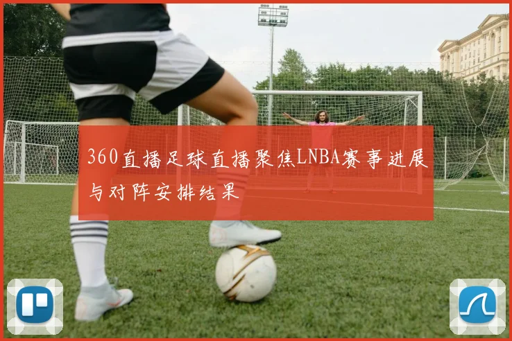 360直播足球直播聚焦LNBA赛事进展与对阵安排结果