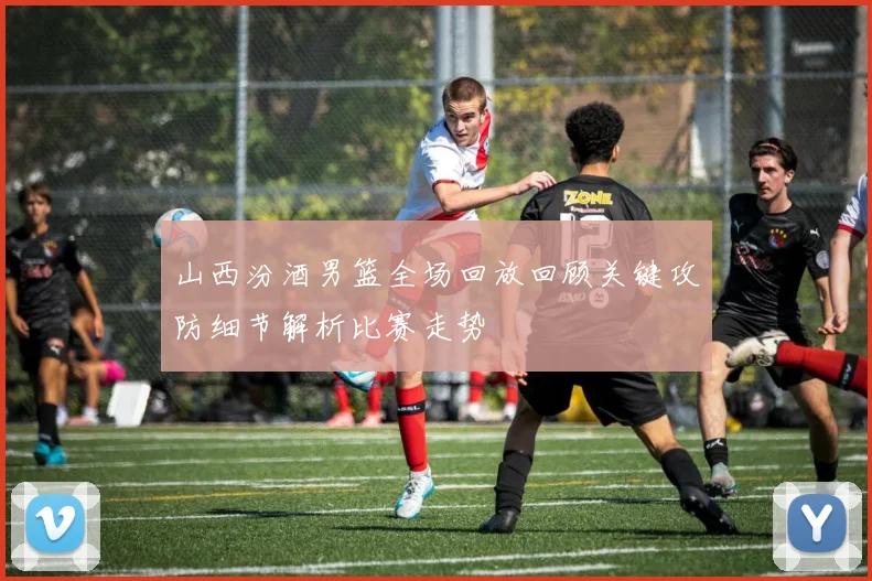 山西汾酒男篮全场回放回顾关键攻防细节解析比赛走势