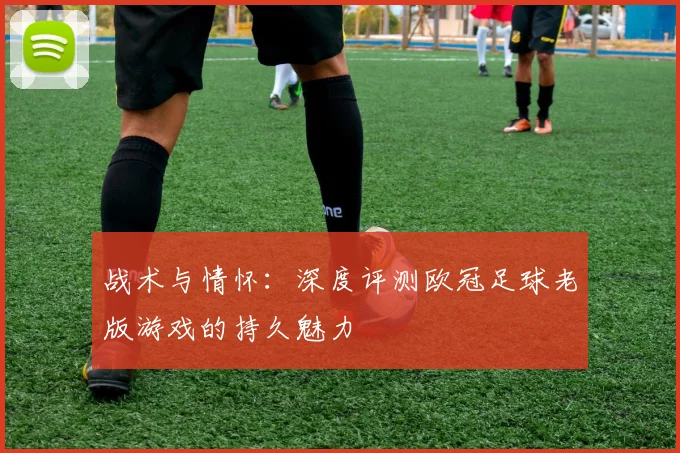 战术与情怀：深度评测欧冠足球老版游戏的持久魅力