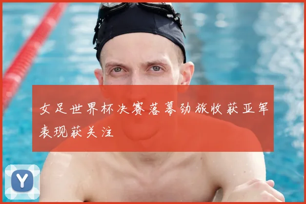 女足世界杯决赛落幕劲旅收获亚军表现获关注