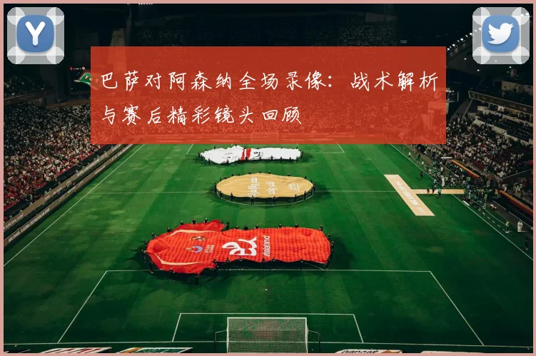 巴萨对阿森纳全场录像：战术解析与赛后精彩镜头回顾